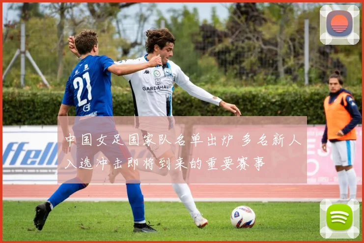 中国女足国家队名单出炉 多名新人入选冲击即将到来的重要赛事