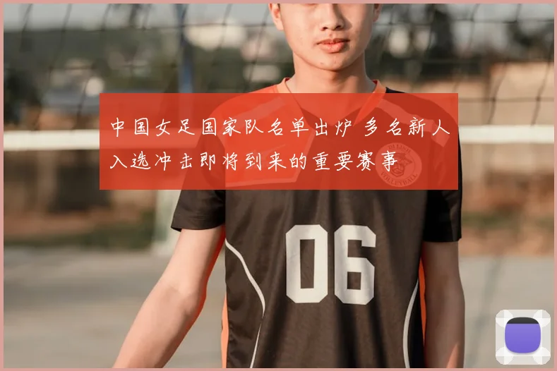 中国女足国家队名单出炉 多名新人入选冲击即将到来的重要赛事