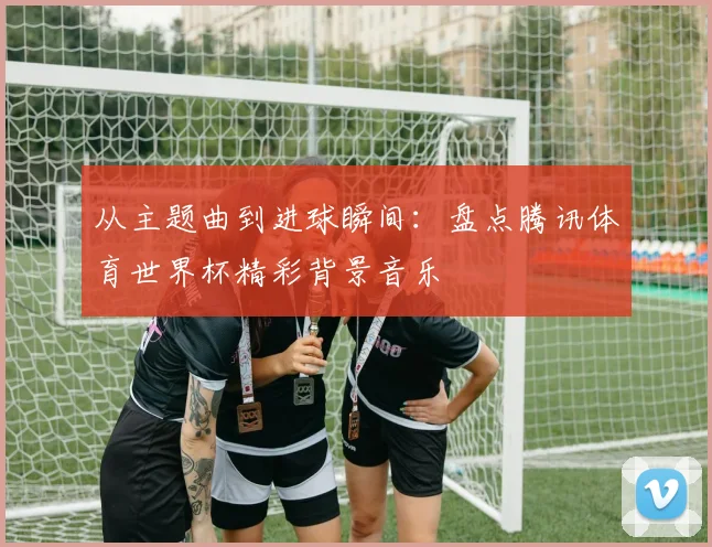 从主题曲到进球瞬间:盘点腾讯体育世界杯精彩背景音乐