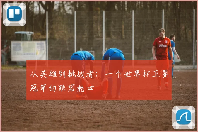 从英雄到挑战者：一个世界杯卫冕冠军的跌宕轮回