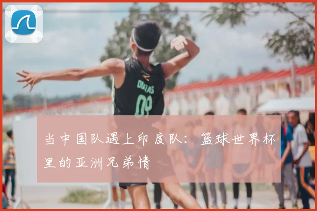 当中国队遇上印度队：篮球世界杯里的亚洲兄弟情