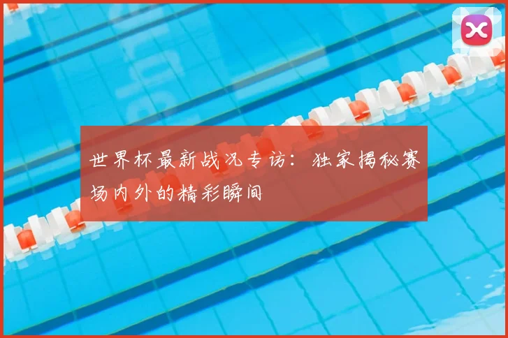世界杯最新战况专访：独家揭秘赛场内外的精彩瞬间