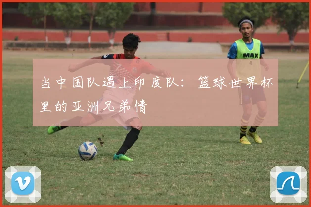 当中国队遇上印度队：篮球世界杯里的亚洲兄弟情