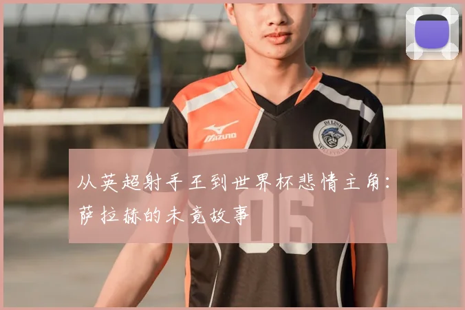 从英超射手王到世界杯悲情主角：萨拉赫的未竟故事